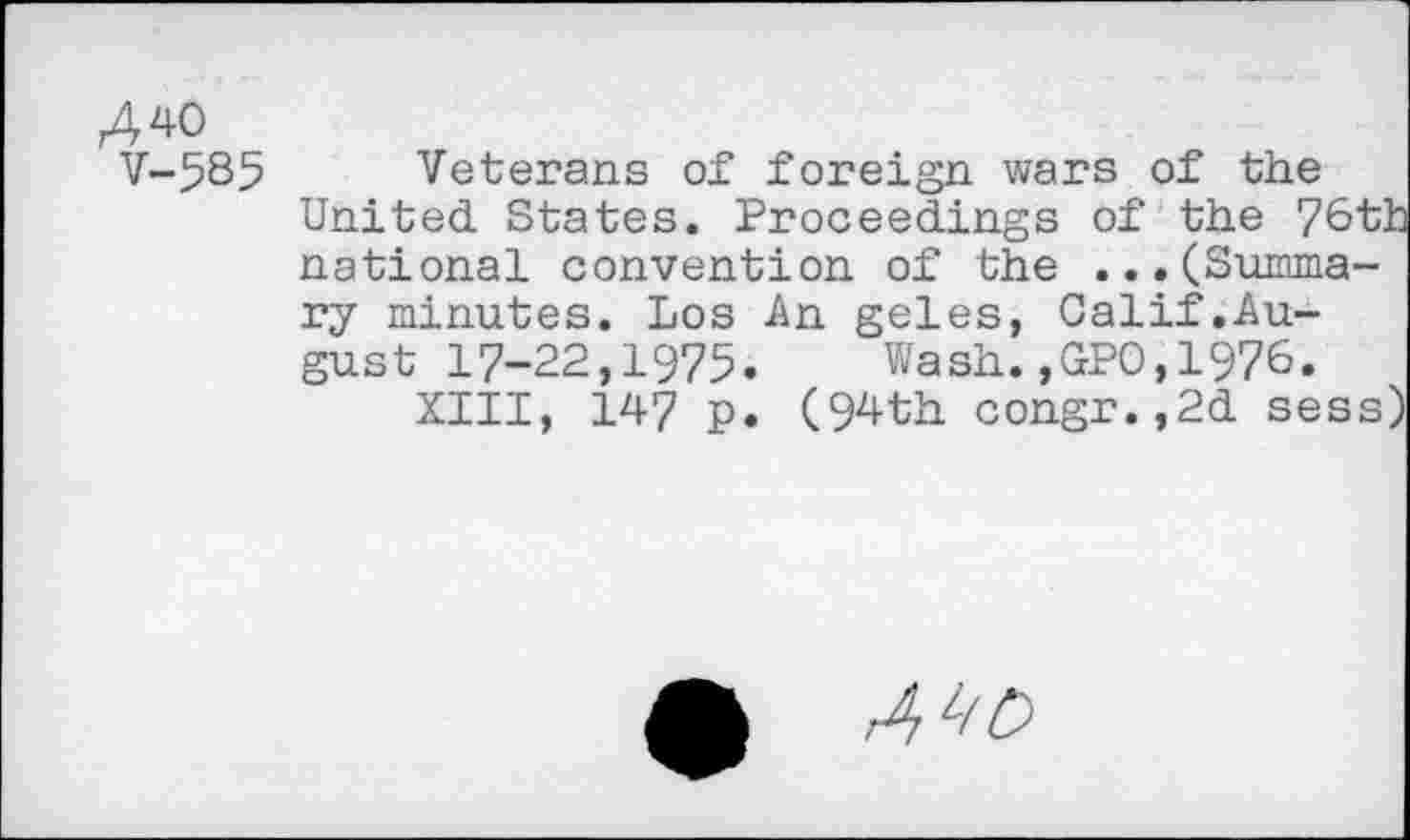 ﻿A 40
V-585
Veterans of foreign wars of the United States. Proceedings of the 76th national convention of the ...(Summary minutes. Los An geles, Calif.August 17-22,1975. Wash.,GP0,1976.
XIII, 147 p. (94th congr.,2d sess)
4^